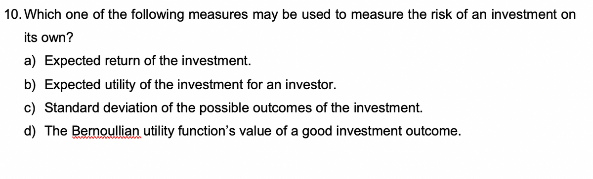 10. Which one of the following measures may be used to measure the risk of an investment on
its own?
a) Expected return of the investment.
b) Expected utility of the investment for an investor.
c) Standard deviation of the possible outcomes of the investment.
d) The Bernoullian utility function's value of a good investment outcome.
