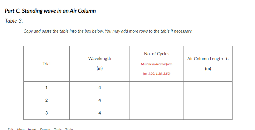 Part C. Standing wave in an Air Column
Table 3.
Copy and paste the table into the box below. You may add more rows to the table if necessary.
No. of Cycles
Wavelength
Air Column Length L
Trial
Must be in decimal form
(m)
(m)
(ex. 1.00, 1.25, 2.50)
1
2
Edit
Viow Incert
Format
Toole
Table
