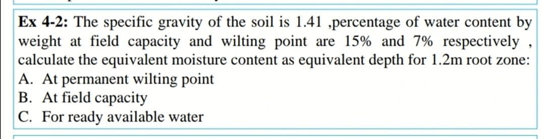 Ex 4-2: The specific gravity of the soil is 1.41 ,percentage of water content by
weight at field capacity and wilting point are 15% and 7% respectively
calculate the equivalent moisture content as equivalent depth for 1.2m root zone:
A. At permanent wilting point
B. At field capacity
C. For ready available water
9