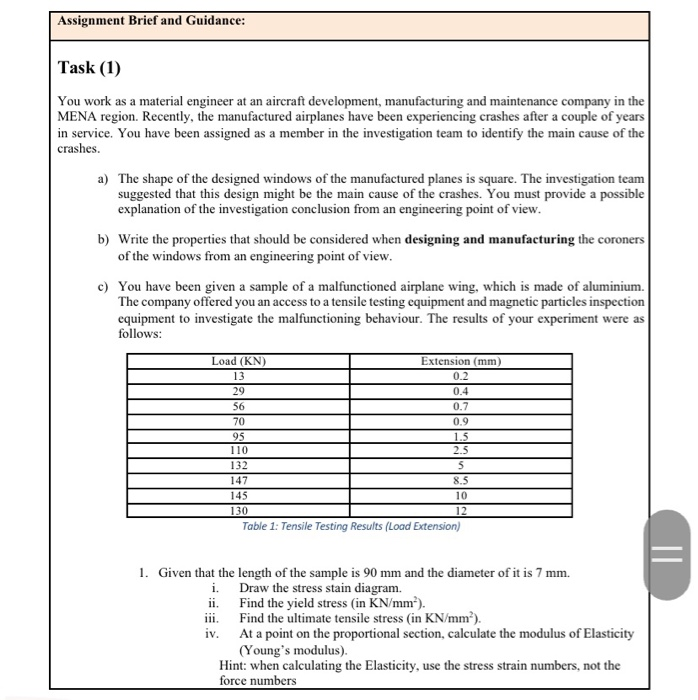 Task (1)
You work as a material engineer at an aircraft development, manufacturing and maintenance company in the
MENA region. Recently, the manufactured airplanes have been experiencing crashes after a couple of years
in service. You have been assigned as a member in the investigation team to identify the main cause of the
crashes.
a) The shape of the designed windows of the manufactured planes is square. The investigation team
suggested that this design might be the main cause of the crashes. You must provide a possible
explanation of the investigation conclusion from an engineering point of view.
b) Write the properties that should be considered when designing and manufacturing the coroners
of the windows from an engineering point of view.
c) You have been given a sample of a malfunctioned airplane wing, which is made of aluminium.
The company offered you an access to a tensile testing equipment and magnetic particles inspection
equipment to investigate the malfunctioning behaviour. The results of your experiment were as
follows:
Load (KN)
Extension (mm)
13
0.2
29
0.4
56
0.7
70
0.9
95
110
1.5
2.5
132
147
8.5
145
10
130
12
Table 1: Tensile Testing Results (Load Extension)
1. Given that the length of the sample is 90 mm and the diameter of it is 7 mm.
i. Draw the stress stain diagram.
ii. Find the yield stress (in KN/mm').
iii. Find the ultimate tensile stress (in KN/mm²).
iv. At a point on the proportional section, calculate the modulus of Elasticity
(Young's modulus).
Hint: when calculating the Elasticity, use the stress strain numbers, not the
force numbers
