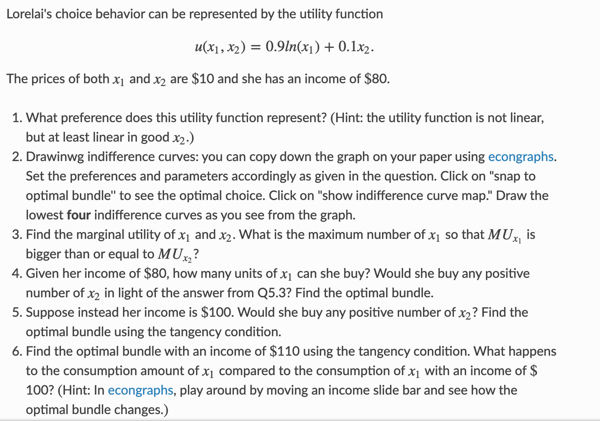 Lorelai's choice behavior can be represented by the utility function
u(x1, x₂) = 0.9ln(x₁) + 0.1x2.
The prices of both x₁ and x₂ are $10 and she has an income of $80.
1. What preference does this utility function represent? (Hint: the utility function is not linear,
but at least linear in good x₂.)
2. Drawinwg indifference curves: you can copy down the graph on your paper using econgraphs.
Set the preferences and parameters accordingly as given in the question. Click on "snap to
optimal bundle" to see the optimal choice. Click on "show indifference curve map." Draw the
lowest four indifference curves as you see from the graph.
3. Find the marginal utility of x₁ and x₂. What is the maximum number of x₁ so that MUX₁ is
bigger than or equal to MUX₂
4. Given her income of $80, how many units of x₁ can she buy? Would she buy any positive
number of x₂ in light of the answer from Q5.3? Find the optimal bundle.
5. Suppose instead her income is $100. Would she buy any positive number of x2? Find the
optimal bundle using the tangency condition.
6. Find the optimal bundle with an income of $110 using the tangency condition. What happens
to the consumption amount of x₁ compared to the consumption of x₁ with an income of $
100? (Hint: In econgraphs, play around by moving an income slide bar and see how the
optimal bundle changes.)