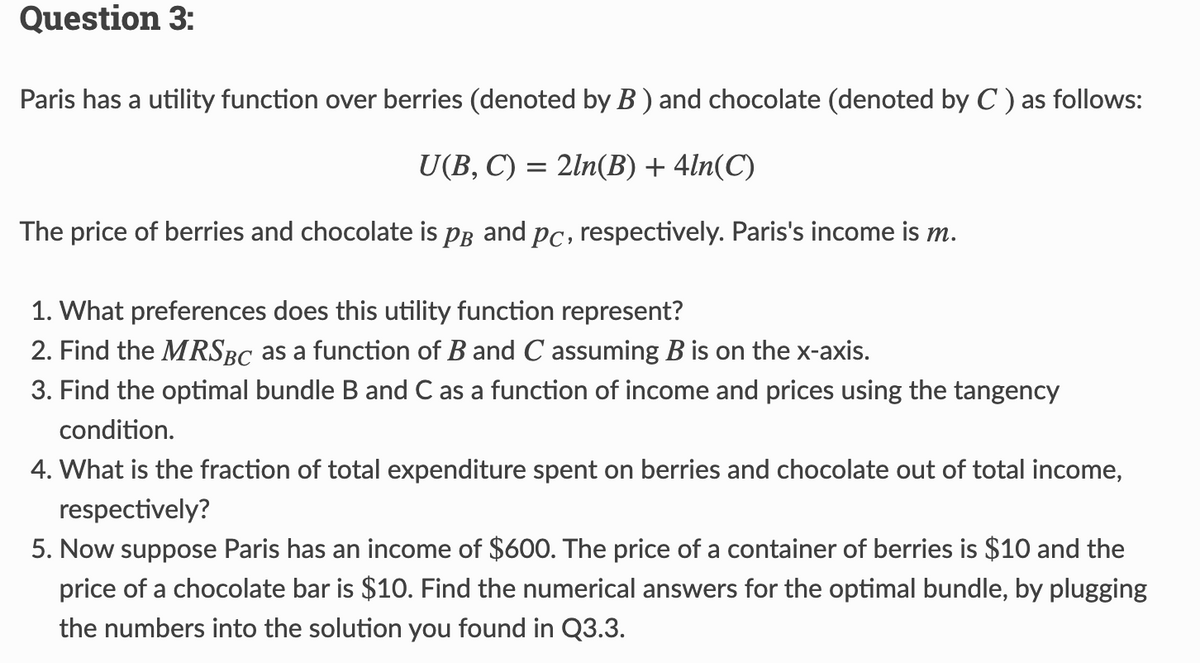 Question 3:
Paris has a utility function over berries (denoted by B) and chocolate (denoted by C) as follows:
U(B, C) = 2ln(B) + 4ln(C)
The price of berries and chocolate is PB and pc, respectively. Paris's income is m.
1. What preferences does this utility function represent?
2. Find the MRSBC as a function of B and C assuming B is on the x-axis.
3. Find the optimal bundle B and C as a function of income and prices using the tangency
condition.
4. What is the fraction of total expenditure spent on berries and chocolate out of total income,
respectively?
5. Now suppose Paris has an income of $600. The price of a container of berries is $10 and the
price of a chocolate bar is $10. Find the numerical answers for the optimal bundle, by plugging
the numbers into the solution you found in Q3.3.