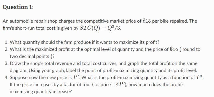 Question 1:
An automobile repair shop charges the competitive market price of $16 per bike repaired. The
firm's short-run total cost is given by STC(Q) = Q³/3.
1. What quantity should the firm produce if it wants to maximize its profit?
2. What is the maximized profit at the optimal level of quantity and the price of $16 (round to
two decimal points )?
3. Draw the shop's total revenue and total cost curves, and graph the total profit on the same
diagram. Using your graph, label the point of profit-maximizing quantity and its profit level.
4. Suppose now the new price is P'. What is the profit-maximizing quantity as a function of P'.
If the price increases by a factor of four (i.e. price = 4P'), how much does the profit-
maximizing quantity increase?