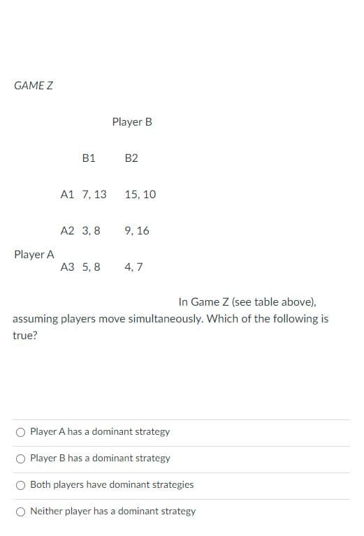 GAME Z
Player A
B1
A1 7, 13
A2 3,8
Player B
B2
15, 10
9,16
A3 5,8 4,7
In Game Z (see table above),
assuming players move simultaneously. Which of the following is
true?
Player A has a dominant strategy
Player B has a dominant strategy
Both players have dominant strategies
O Neither player has a dominant strategy