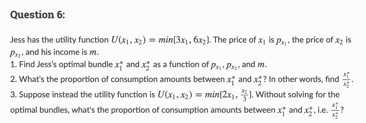 Question 6:
Jess has the utility function U(x₁, x2) = min{3x₁, 6x2}. The price of x₁ is px₁, the price of x₂ is
Px₂, and his income is m.
1. Find Jess's optimal bundle x† and x as a function of px₁ › Px2, and m.
2. What's the proportion of consumption amounts between x and x? In other words, find
3. Suppose instead the utility function is U(x₁, x2) = min{2x₁, 3}. Without solving for the
optimal bundles, what's the proportion of consumption amounts between x and x, i.e. ?
x+
x2