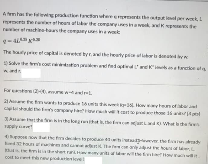 A firm has the following production function where q represents the output level per week, L
represents the number of hours of labor the company uses in a week, and K represents the
number of machine-hours the company uses in a week:
q=4L0.25 K0.25
The hourly price of capital is denoted by r, and the hourly price of labor is denoted by w.
1) Solve the firm's cost minimization problem and find optimal L and K* levels as a function of q,
w, and r.
For questions (2)-(4), assume w-4 and r=1.
2) Assume the firm wants to produce 16 units this week (q-16). How many hours of labor and
capital should the firm's company hire? How much will it cost to produce those 16 units? [4 pts]
3) Assume that the firm is in the long run (that is, the firm can adjust L and K). What is the firm's
supply curve?
4) Suppose now that the firm decides to produce 40 units instead However, the firm has already
hired 32 hours of machines and cannot adjust K. The firm can only adjust the hours of labor, L,
(that is, the firm is in the short run). How many units of labor will the firm hire? How much will it.
cost to meet this new production level?
