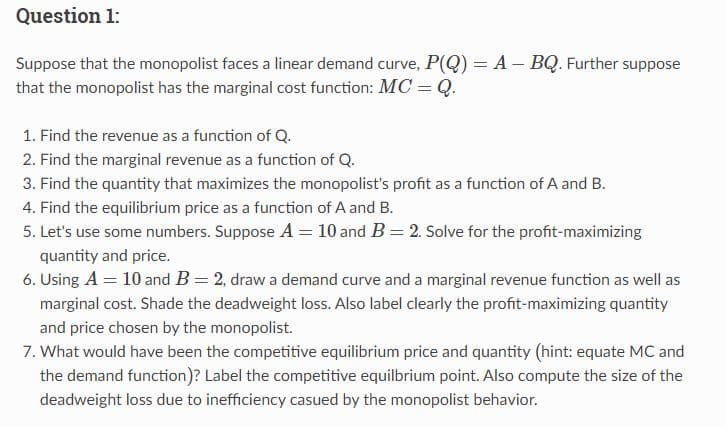 Question 1:
Suppose that the monopolist faces a linear demand curve, P(Q) = A - BQ. Further suppose
that the monopolist has the marginal cost function: MC = Q.
1. Find the revenue as a function of Q.
2. Find the marginal revenue as a function of Q.
3. Find the quantity that maximizes the monopolist's profit as a function of A and B.
4. Find the equilibrium price as a function of A and B.
5. Let's use some numbers. Suppose A = 10 and B = 2. Solve for the profit-maximizing
quantity and price.
6. Using A = 10 and B = 2, draw a demand curve and a marginal revenue function as well as
marginal cost. Shade the deadweight loss. Also label clearly the profit-maximizing quantity
and price chosen by the monopolist.
7. What would have been the competitive equilibrium price and quantity (hint: equate MC and
the demand function)? Label the competitive equilbrium point. Also compute the size of the
deadweight loss due to inefficiency casued by the monopolist behavior.