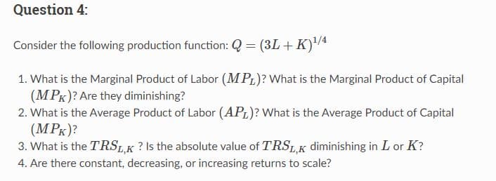Question 4:
Consider the following production function: Q = (3L + K)¹/4
1. What is the Marginal Product of Labor (MPL)? What is the Marginal Product of Capital
(MPK)? Are they diminishing?
2. What is the Average Product of Labor (APL)? What is the Average Product of Capital
(MPK)?
3. What is the TRSL,K? Is the absolute value of TRSL,K diminishing in Lor K?
4. Are there constant, decreasing, or increasing returns to scale?