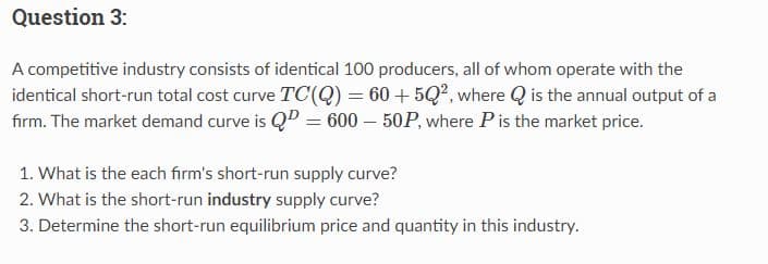 Question 3:
A competitive industry consists of identical 100 producers, all of whom operate with the
identical short-run total cost curve TC(Q) = 60 +5Q², where is the annual output of a
firm. The market demand curve is QP = 600-50P, where P is the market price.
1. What is the each firm's short-run supply curve?
2. What is the short-run industry supply curve?
3. Determine the short-run equilibrium price and quantity in this industry.
