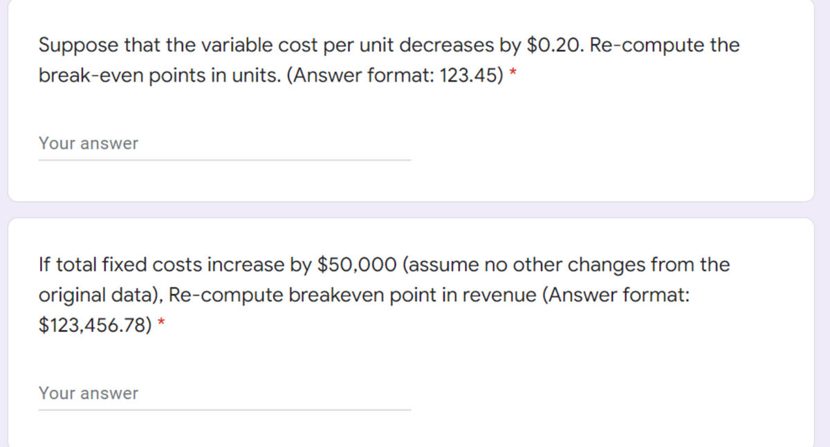 Suppose that the variable cost per unit decreases by $0.20. Re-compute the
break-even points in units. (Answer format: 123.45) *
Your answer
If total fixed costs increase by $50,000 (assume no other changes from the
original data), Re-compute breakeven point in revenue (Answer format:
$123,456.78) *
Your answer
