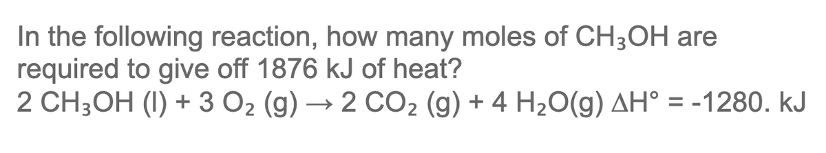 In the following reaction, how many moles of CH3OH are
required to give off 1876 kJ of heat?
2 CH;OH (1) + 3 O2 (g) → 2 CO2 (g) + 4 H2O(g) AH° = -1280. kJ
