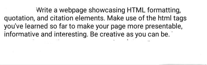 Write a webpage showcasing HTML formatting,
quotation, and citation elements. Make use of the html tags
you've learned so far to make your page more presentable,
informative and interesting. Be creative as you can be.
