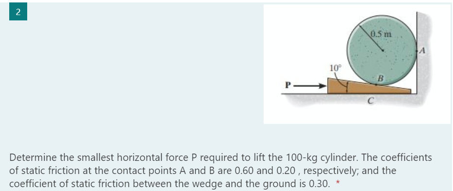 2
0.5 m
10°
Determine the smallest horizontal force P required to lift the 100-kg cylinder. The coefficients
of static friction at the contact points A and B are 0.60 and 0.20 , respectively; and the
coefficient of static friction between the wedge and the ground is 0.30. *
