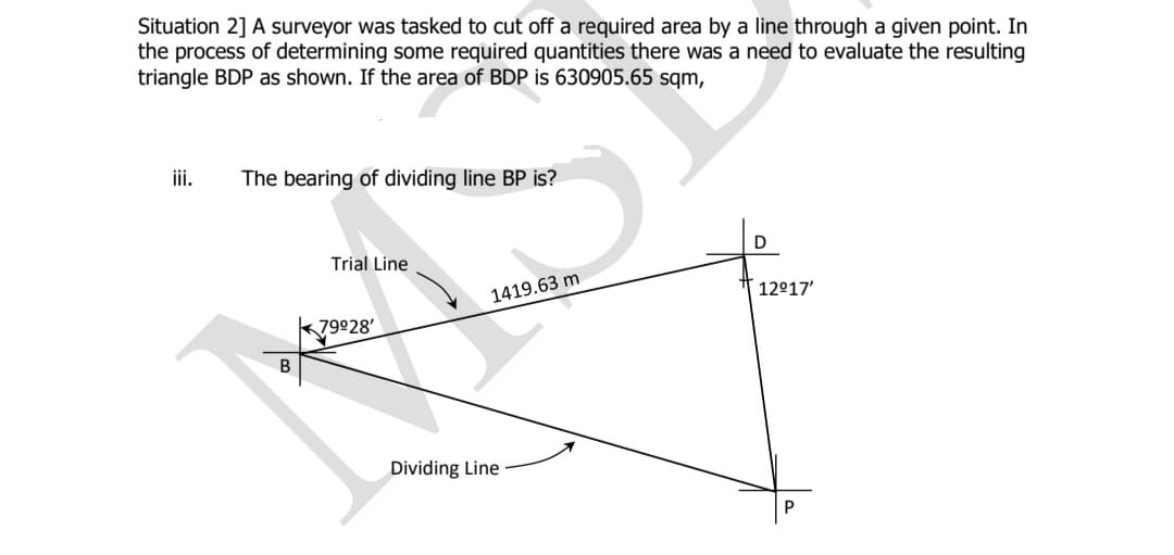Situation 2] A surveyor was tasked to cut off a required area by a line through a given point. In
the process of determining some required quantities there was a need to evaluate the resulting
triangle BDP as shown. If the area of BDP is 630905.65 sqm,
iii.
The bearing of dividing line BP is?
D
Trial Line
1419.63 m
12°17'
k79928'
Dividing Line
