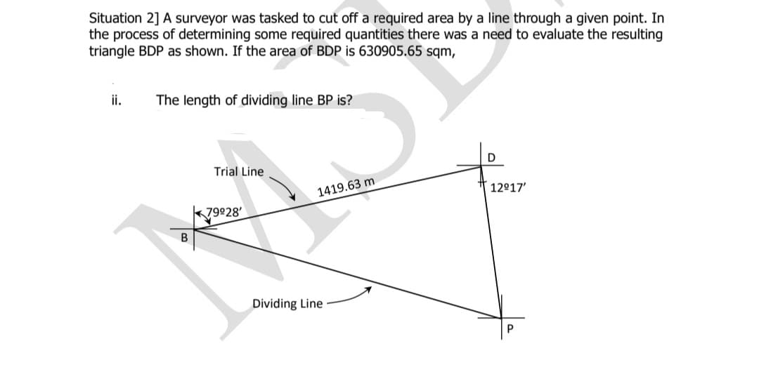 Situation 2] A surveyor was tasked to cut off a required area by a line through a given point. In
the process of determining some required quantities there was a need to evaluate the resulting
triangle BDP as shown. If the area of BDP is 630905.65 sqm,
ii.
The length of dividing line BP is?
D
Trial Line
1419.63 m
12°17'
k79928'
Dividing Line
