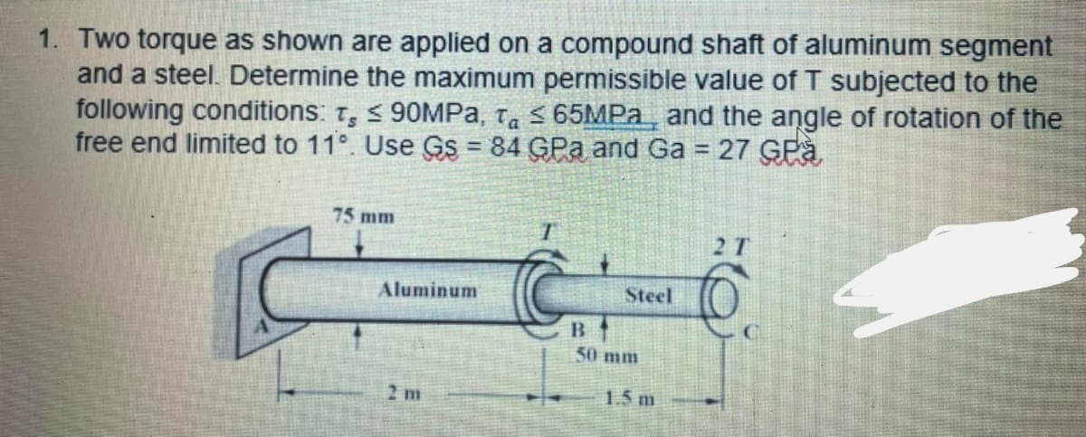 1. Two torque as shown are applied on a compound shaft of aluminum segment
and a steel. Determine the maximum permissible value of T subjected to the
following conditions: t, < 90MPA, Ta < 65MPA, and the angle of rotation of the
free end limited to 11°. Use GS = 84 GPa and Ga = 27 GPà
%3D
!!
75 mm
2 T
Aluminum
Steel
B
50 mm
2 m
1.5 m
