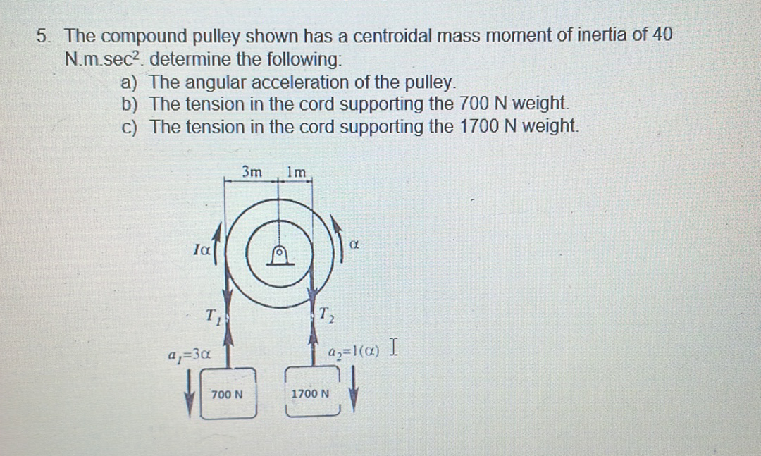 5. The compound pulley shown has a centroidal mass moment of inertia of 40
N.m.sec?. determine the following:
a) The angular acceleration of the pulley.
b) The tension in the cord supporting the 700N weight.
c) The tension in the cord supporting the 1700 N weight.
3m
1m
Ia
T2
a;=3a
az=1(@) I
700 N
1700 N

