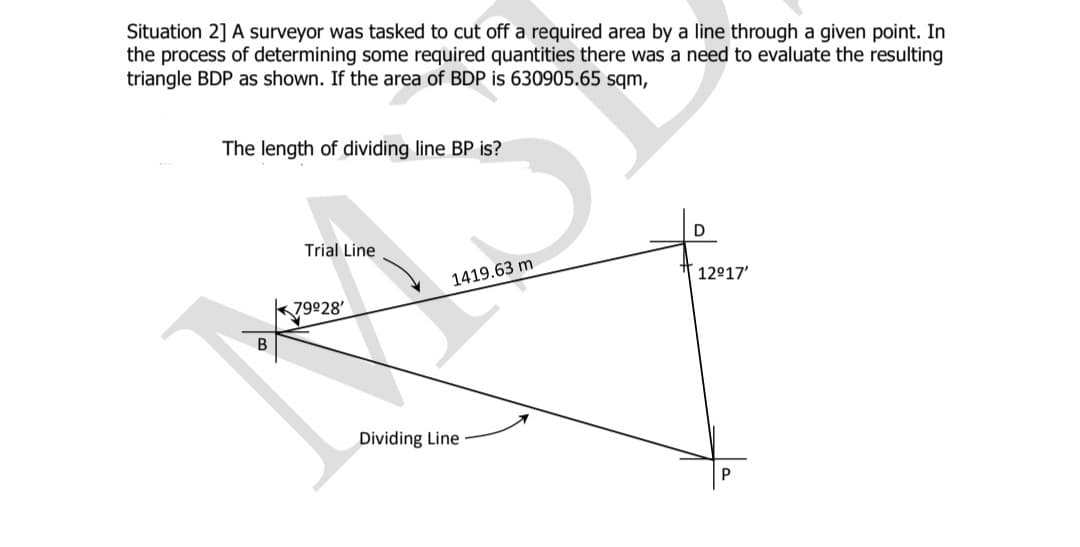 Situation 2] A surveyor was tasked to cut off a required area by a line through a given point. In
the process of determining some required quantities there was a need to evaluate the resulting
triangle BDP as shown. If the area of BDP is 630905.65 sqm,
The length of dividing line BP is?
Trial Line
1419.63 m
12917'
k79928'
B
Dividing Line
