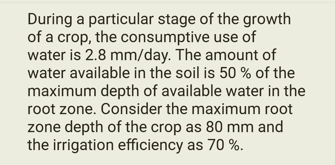 During a particular stage of the growth
of a crop, the consumptive use of
water is 2.8 mm/day. The amount of
water available in the soil is 50 % of the
maximum depth of available water in the
root zone. Consider the maximum root
zone depth of the crop as 80 mm and
the irrigation efficiency as 70 %.