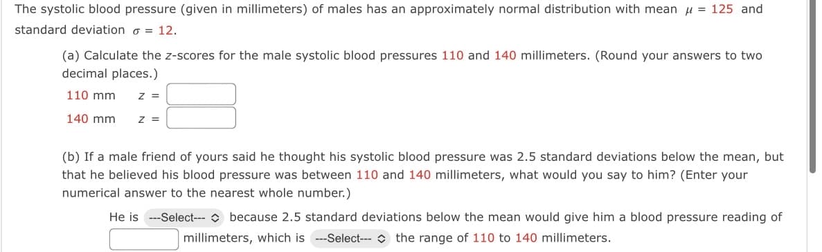 The systolic blood pressure (given in millimeters) of males has an approximately normal distribution with mean u = 125 and
standard deviation o = 12.
(a) Calculate the z-scores for the male systolic blood pressures 110 and 140 millimeters. (Round your answers to two
decimal places.)
110 mm
z =
140 mm
z =
(b) If a male friend of yours said he thought his systolic blood pressure was 2.5 standard deviations below the mean, but
that he believed his blood pressure was between 110 and 140 millimeters, what would you say to him? (Enter your
numerical answer to the nearest whole number.)
He is ---Select--- because 2.5 standard deviations below the mean would give him a blood pressure reading of
millimeters, which is ---Select--- the range of 110 to 140 millimeters.
