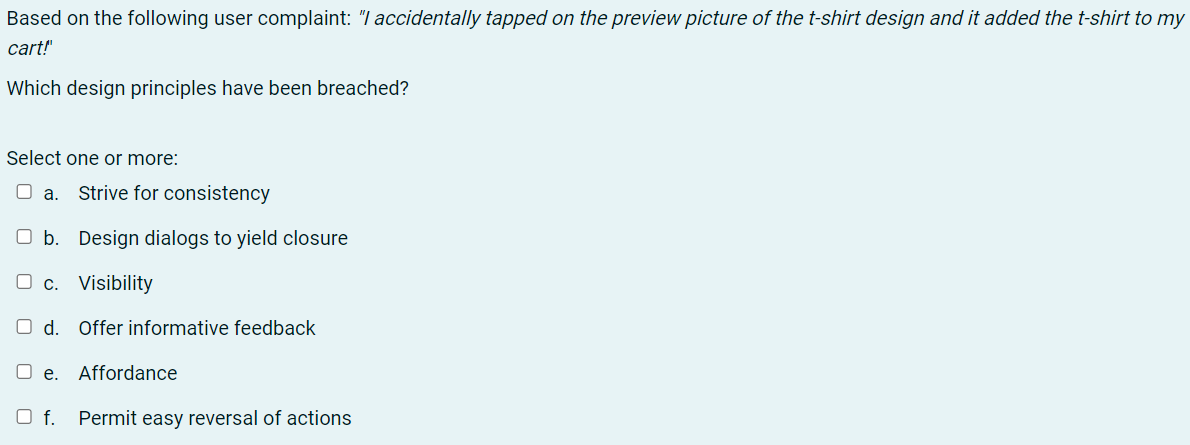 Based on the following user complaint: "I accidentally tapped on the preview picture of the t-shirt design and it added the t-shirt to my
cart!"
Which design principles have been breached?
Select one or more:
O a.
Strive for consistency
O b. Design dialogs to yield closure
O c. Visibility
Od.
Offer informative feedback
O e. Affordance
O f.
Permit easy reversal of actions
