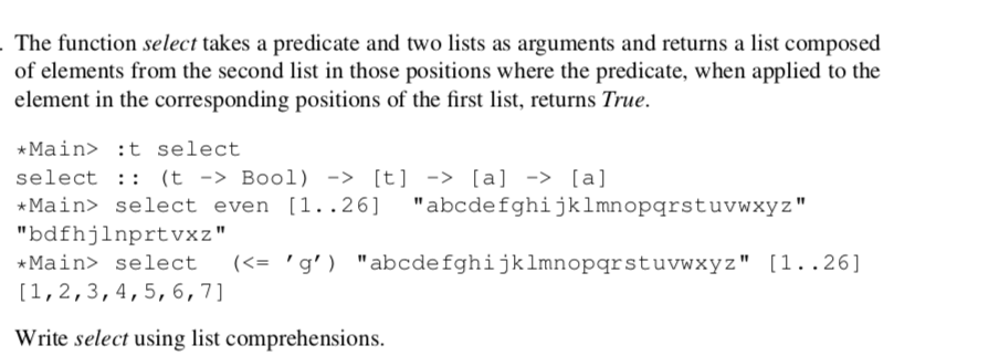 - The function select takes a predicate and two lists as arguments and returns a list composed
of elements from the second list in those positions where the predicate, when applied to the
element in the corresponding positions of the first list, returns True.
*Main> :t select
select :: (t -> Bool) -> [t] -> [a] -> [a]
* Main> select even [1..26] "abcdefghijklmnopqrstuvwxyz"
"bdfhjlnprtvxz"
*Main> select
(<= 'g')
"abcdefghijklmnopqrstuvwxyz" [1..26]
[1,2,3,4,5, 6,7]
Write select using list comprehensions.
