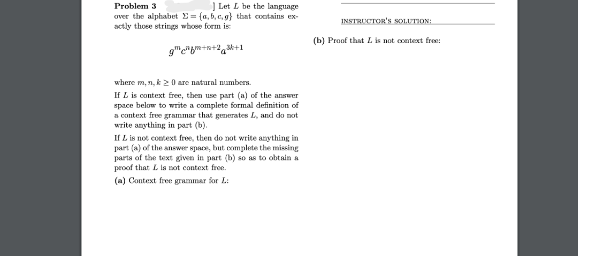 Problem 3
] Let L be the language
over the alphabet E= {a,b, c, g} that contains ex-
actly those strings whose form is:
INSTRUCTOR'S SOLUTION:
(b) Proof that L is not context free:
gmc"bm+n+2,3k+1
where m, n, k 2 0 are natural numbers.
If L is context free, then use part (a) of the answer
space below to write a complete formal definition of
a context free grammar that generates L, and do not
write anything in part (b).
If L is not context free, then do not write anything in
part (a) of the answer space, but complete the missing
parts of the text given in part (b) so as to obtain a
proof that L is not context free.
(a) Context free grammar for L:

