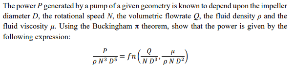 The power P generated by a pump of a given geometry is known to depend upon the impeller
diameter D, the rotational speed N, the volumetric flowrate Q, the fluid density p and the
fluid viscosity μ. Using the Buckingham □ theorem, show that the power is given by the
following expression:
P
: fn (ND³² pND²)
PN³ D5