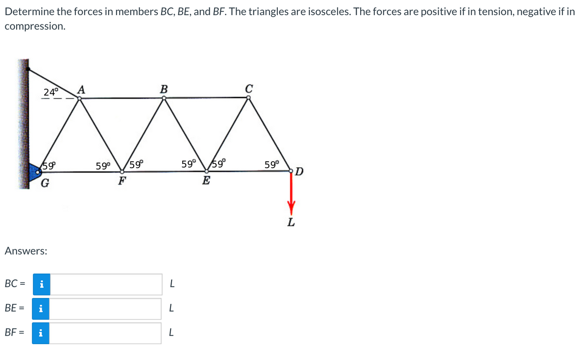 Determine the forces in members BC, BE, and BF. The triangles are isosceles. The forces are positive if in tension, negative if in
compression.
BC =
Answers:
BE =
24°
BF =
59°
G
i
A
59⁰ 59°
F
B
L
L
L
59° 59°
E
C
59°
D
L