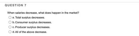 QUESTION 7
When salaries decrease, what does happen in the market?
O a. Total surplus decreases.
O b. Consumer surplus decreases.
c. Producer surplus decreases.
d. All of the above decrease.