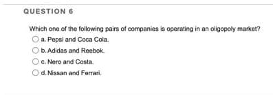 QUESTION 6
Which one of the following pairs of companies is operating in an oligopoly market?
O a. Pepsi and Coca Cola.
b. Adidas and Reebok
O c. Nero and Costa.
d. Nissan and Ferrari.