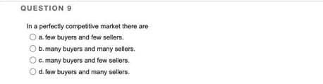 QUESTION 9
In a perfectly competitive market there are
a. few buyers and few sellers.
O b. many buyers and many sellers.
O c. many buyers and few sellers.
O d. few buyers and many sellers.