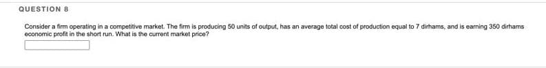 QUESTION 8
Consider a firm operating in a competitive market. The firm is producing 50 units of output, has an average total cost of production equal to 7 dirhams, and is earning 350 dirhams
economic profit in the short run. What is the current market price?