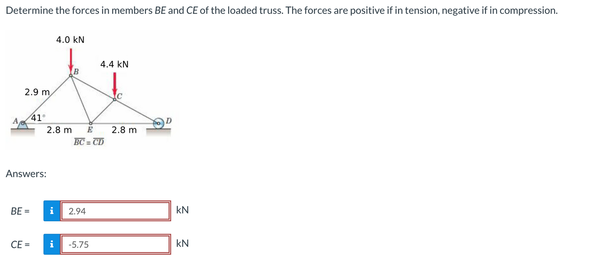 Determine the forces in members BE and CE of the loaded truss. The forces are positive if in tension, negative if in compression.
A
2.9 m
8
BE=
41°
Answers:
CE =
2.8 m
4.0 KN
i
B
E
BC=CD
2.94
4.4 KN
i -5.75
2.8 m
D
KN
KN