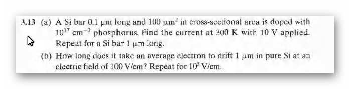 3.13 (a) A Si bar 0.1 um long and 100 µ.m? in cross-sectional area is doped with
107 cm-3 phosphorus. Find the current at 300 K with 10 V applied.
Repeat for a Si bar 1 µm long.
(b) How long does it take an average electron to drift 1 um in pure Si at an
electric field of 100 V/cm? Repeat for 10$ V/em.
