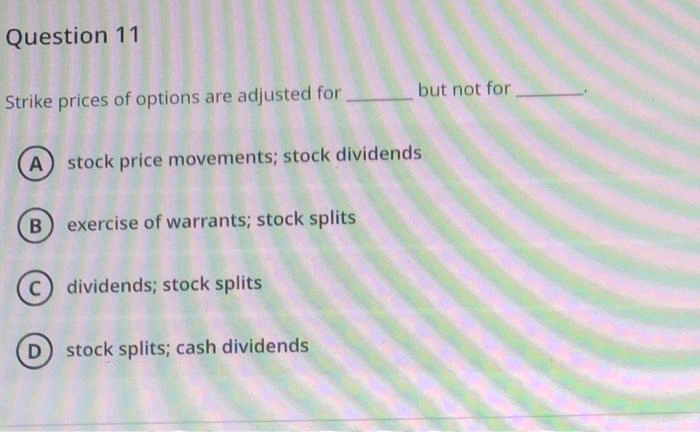 Question 11
Strike prices of options are adjusted for
but not for
A) stock price movements; stock dividends
exercise of warrants; stock splits
dividends; stock splits
stock splits; cash dividends
