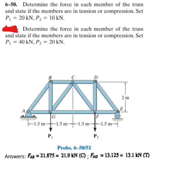 6-50. Determine the force in each member of the truss
and state if the members are in tension or compression. Set
P = 20 kN, P, = 10 kN.
Determine the force in each member of the truss
and state if the members are in tension or compression. Set
P, = 40 kN, P2 = 20 kN.
B
C
D
2 m
E
A
|F
-1.5 m--1.5 m--1.5 m-|-1.5 m-|
|G
P2
Probs. 6–50/51
Answers: FA = 21.875 = 21.9 kN (C) ; Fag = 13.125 = 13.1 kN (T)
