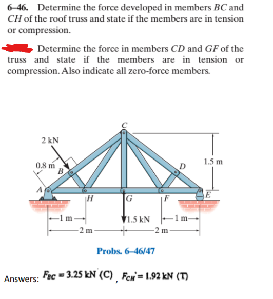 6-46. Determine the force developed in members BC and
CH of the roof truss and state if the members are in tension
or compression.
Determine the force in members CD and GF of the
truss and state if the members are in tension or
compression. Also indicate all zero-force members.
2 kN
1.5 m
0.8 m
B
A
|H
G
|F
E
▼1.5 kN
-2 m -
-2 m -
Probs. 6–46/47
Fec = 3.25 kN (C) Fen= 1.92 kN (T)
Answers:
