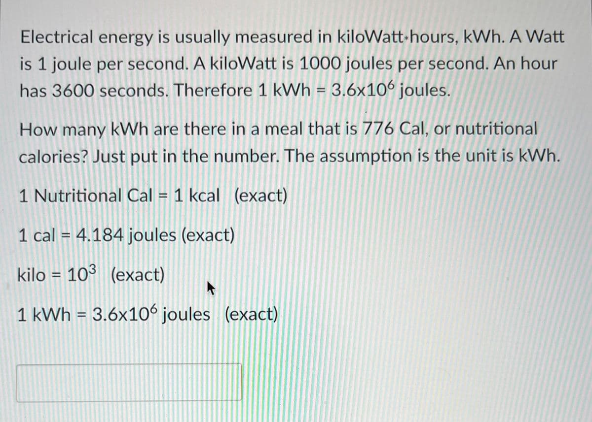 Electrical energy is usually measured in kiloWatt-hours, kWh. A Watt
is 1 joule per second. A kiloWatt is 1000 joules per second. An hour
has 3600 seconds. Therefore 1 kWh = 3.6x106 joules.
How many kWh are there in a meal that is 776 Cal, or nutritional
calories? Just put in the number. The assumption is the unit is kWh.
1 Nutritional Cal = 1 kcal (exact)
1 cal = 4.184 joules (exact)
kilo 103 (exact)
1 kWh = 3.6x106 joules (exact)
=