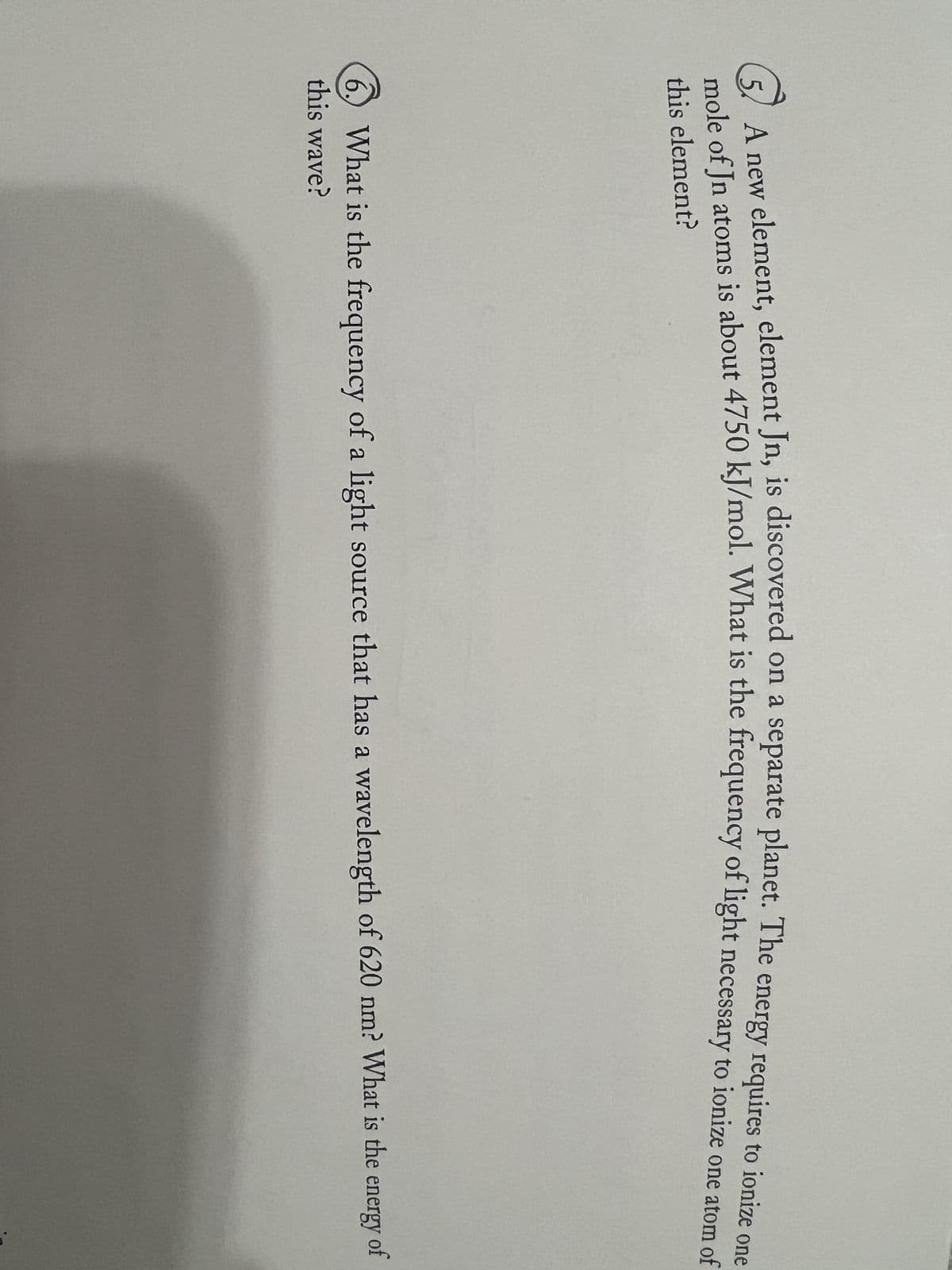 A new element, element Jn, is discovered on a separate planet. The energy requires to ionize one
mole of Jn atoms is about 4750 kJ/mol. What is the frequency of light necessary to ionize one atom of
this element?
6. What is the frequency of a light source that has a wavelength of 620 nm? What is the
energy
this wave?
of