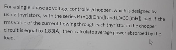 For a single phase ac voltage controller/chopper, which is designed by
using thyristors, with the series R (=18[Ohm]) and L(=30 [mH]) load, if the
rms value of the current flowing through each thyristor in the chopper
circuit is equal to 1.83[A], then calculate average power absorbed by the
load.
