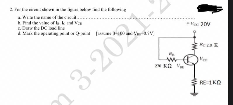 2. For the circuit shown in the figure below find the following
a. Write the name of the circuit.......
b. Find the value of IB, IC and VCE
c. Draw the DC load line
d. Mark the operating point or Q-point [assume ß-100 and VBE=0.7V]
23-202
RB
www
270 KQ VBE
+Vcc 20V
Rc 2.0 K
VCE
RE=1 KQ
