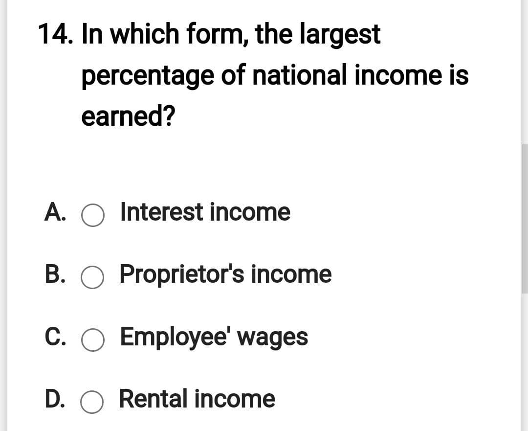 14. In which form, the largest
percentage of national income is
earned?
A. O Interest income
B. O Proprietor's income
C. O Employee' wages
D. O Rental income
