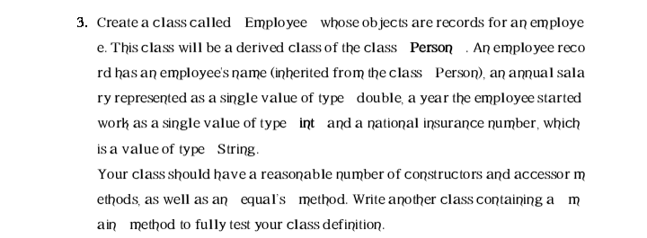 3. Create a class called Employee whose objects are records for an employe
e. This class will be a derived class of the class Person . An emplo yee reco
rd has an employee's name (inherited from the class Person), an annual sala
ry represented as a single value of type double, a year the employee started
work as a single value of type int and a national insurance number, which
is a value of type String.
Your class should have a reasonable number of constructors and accessor m
ethods, as well as an equal's method. Write another class containing a m
ain method to fully test your class definition.
