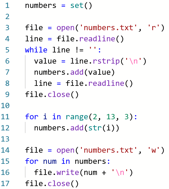 1
numbers = set()
2
3
file =
open ('numbers.txt', 'r')
4
line = file.readline()
5
while line != '':
value = line.rstrip('\n')
numbers.add(value)
7
8
line =
file.readline()
%3D
9
file.close()
10
for i in range(2, 13, 3):
numbers.add(str(i))
11
12
13
14
file = open('numbers.txt', 'w')
%3D
15
for num in numbers:
file.write(num + '\n')
file.close()
16
17
