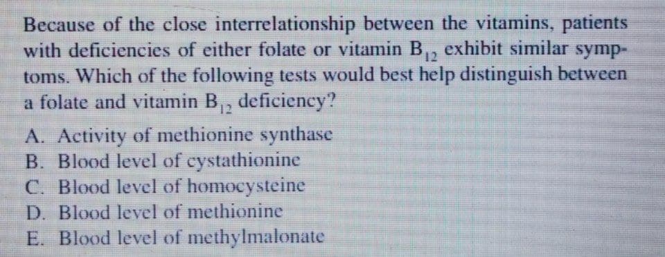Because of the close interrelationship between the vitamins, patients
with deficiencies of either folate or vitamin B,, exhibit similar symp-
toms. Which of the following tests would best help distinguish between
a folate and vitamin B,, deficiency?
12
A. Activity of methionine synthase
B. Blood level of cystathionine
C. Blood level of homocysteine
D. Blood level of methionine
E. Blood level of methylmalonate
