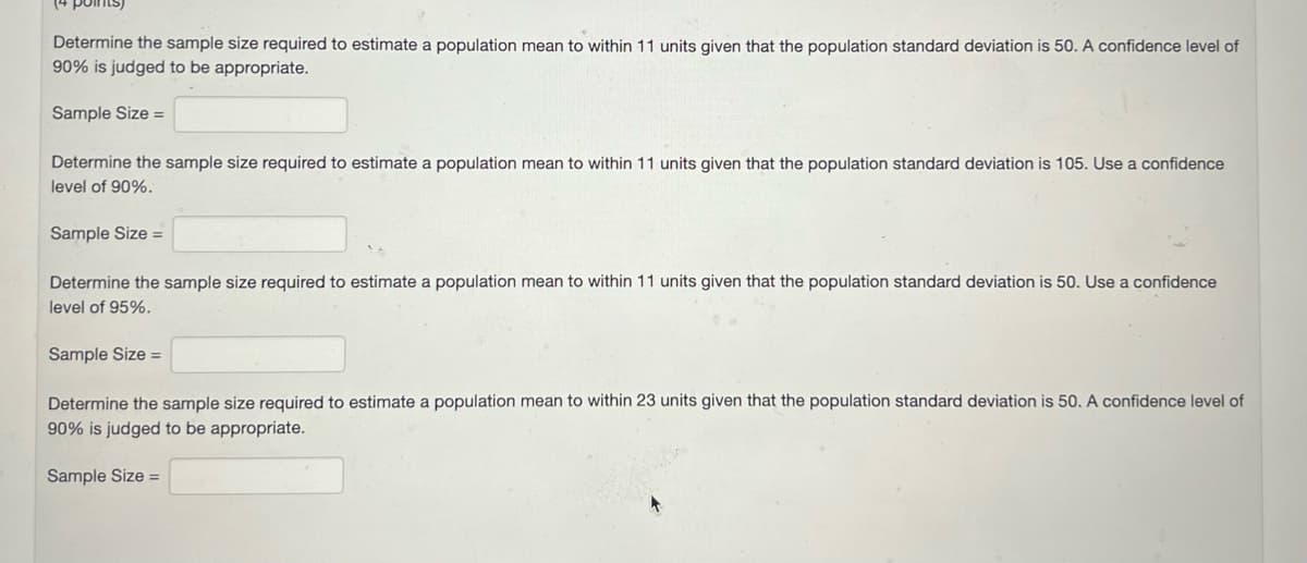 points)
Determine the sample size required to estimate a population mean to within 11 units given that the population standard deviation is 50. A confidence level of
90% is judged to be appropriate.
Sample Size =
Determine the sample size required to estimate a population mean to within 11 units given that the population standard deviation is 105. Use a confidence
level of 90%.
Sample Size =
Determine the sample size required to estimate a population mean to within 11 units given that the population standard deviation is 50. Use a confidence
level of 95%.
Sample Size =
Determine the sample size required to estimate a population mean to within 23 units given that the population standard deviation is 50. A confidence level of
90% is judged to be appropriate.
Sample Size =