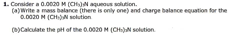 1. Consider a 0.0020 M (CH3)3N aqueous solution.
(a)Write a mass balance (there is only one) and charge balance equation for the
0.0020 M (CH3)3N solution.
(b)Calculate the pH of the 0.0020 M (CH3)3N solution.
