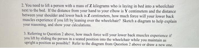2. You need to lift a person with a mass of Z kilograms who is laying in bed into a wheelchair
next to the bed. If the distance from your hand to your elbow is Y centimeters and the distance
between your shoulder and lower back is Z centimeters, how much force will your lower back
muscles experience if you lift by leaning over the wheelchair? Sketch a diagram to help explain
your reasoning, and show your calculations.
3. Referring to Question 2 above, how much force will your lower back muscles experience if
you lift by sliding the person in a seated position into the wheelchair while you maintain as
upright a position as possible? Refer to the diagram from Question 2 above or draw a new one.
