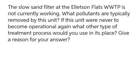 The slow sand filter at the Elletson Flats WWTP is
not currently working. What pollutants are typically
removed by this unit? If this unit were never to
become operational again what other type of
treatment process would you use in its place? Give
a reason for your answer?
